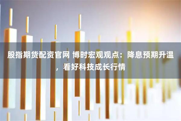 股指期货配资官网 博时宏观观点：降息预期升温，看好科技成长行情