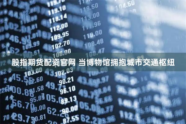 股指期货配资官网 当博物馆拥抱城市交通枢纽