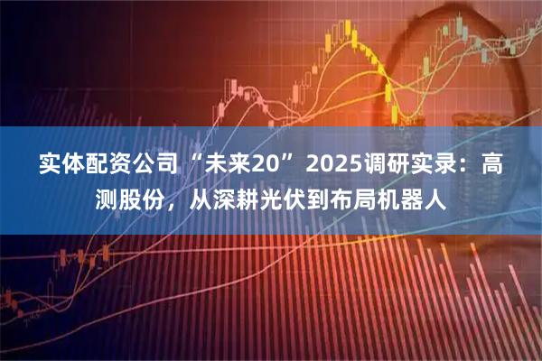实体配资公司 “未来20” 2025调研实录：高测股份，从深耕光伏到布局机器人
