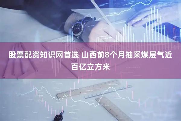 股票配资知识网首选 山西前8个月抽采煤层气近百亿立方米