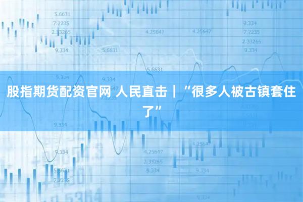 股指期货配资官网 人民直击｜“很多人被古镇套住了”