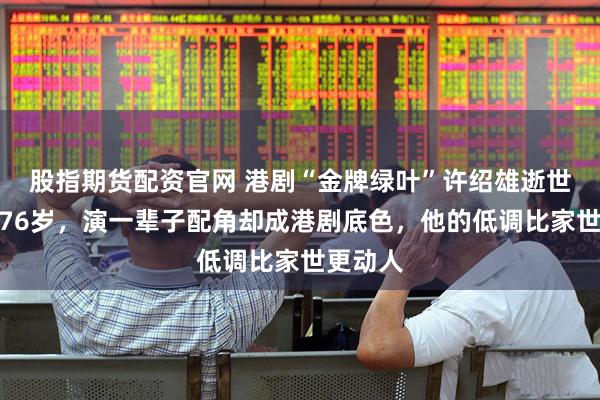 股指期货配资官网 港剧“金牌绿叶”许绍雄逝世，享年76岁，演一辈子配角却成港剧底色，他的低调比家世更动人