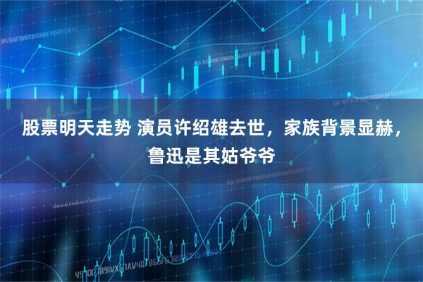 股票明天走势 演员许绍雄去世，家族背景显赫，鲁迅是其姑爷爷