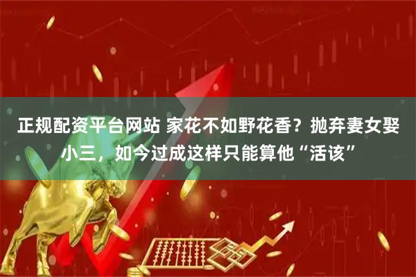 正规配资平台网站 家花不如野花香？抛弃妻女娶小三，如今过成这样只能算他“活该”