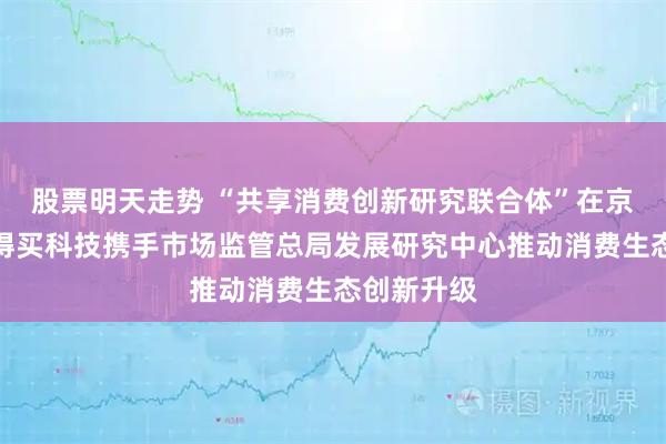 股票明天走势 “共享消费创新研究联合体”在京成立，值得买科技携手市场监管总局发展研究中心推动消费生态创新升级
