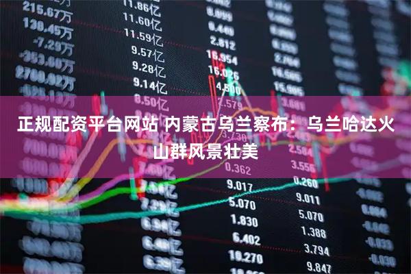 正规配资平台网站 内蒙古乌兰察布：乌兰哈达火山群风景壮美