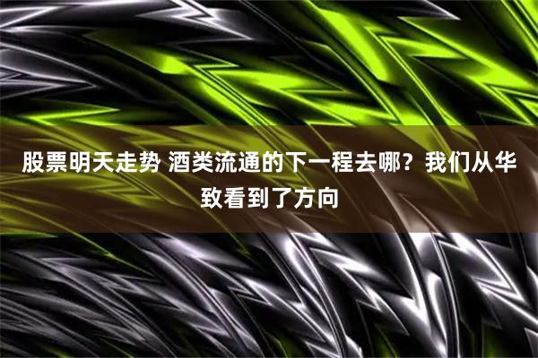 股票明天走势 酒类流通的下一程去哪？我们从华致看到了方向