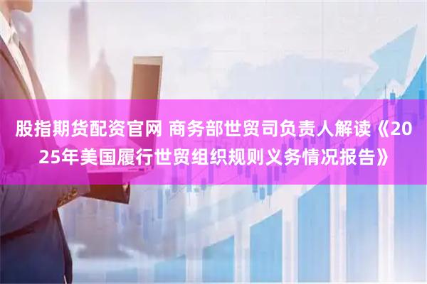 股指期货配资官网 商务部世贸司负责人解读《2025年美国履行世贸组织规则义务情况报告》