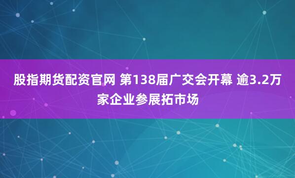 股指期货配资官网 第138届广交会开幕 逾3.2万家企业参展拓市场