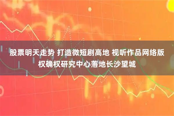 股票明天走势 打造微短剧高地 视听作品网络版权确权研究中心落地长沙望城