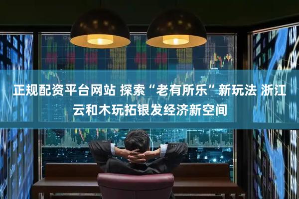 正规配资平台网站 探索“老有所乐”新玩法 浙江云和木玩拓银发经济新空间