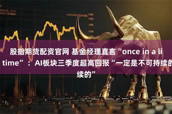 股指期货配资官网 基金经理直言“once in a life time” ：AI板块三季度超高回报“一定是不可持续的”
