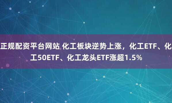 正规配资平台网站 化工板块逆势上涨，化工ETF、化工50ETF、化工龙头ETF涨超1.5%