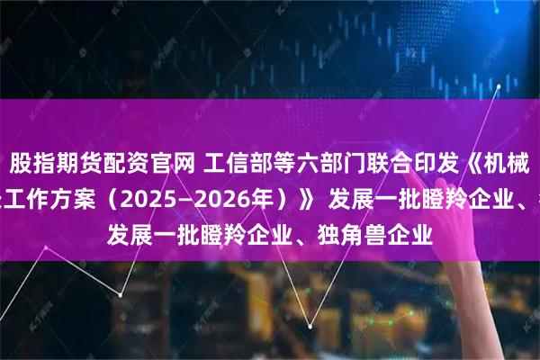 股指期货配资官网 工信部等六部门联合印发《机械行业稳增长工作方案（2025—2026年）》 发展一批瞪羚企业、独角兽企业