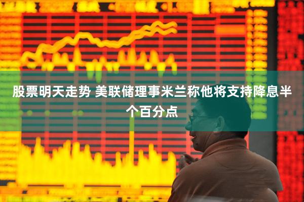 股票明天走势 美联储理事米兰称他将支持降息半个百分点