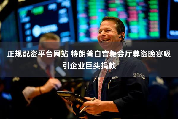 正规配资平台网站 特朗普白宫舞会厅募资晚宴吸引企业巨头捐款