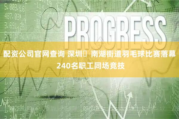 配资公司官网查询 深圳​南湖街道羽毛球比赛落幕 240名职工同场竞技