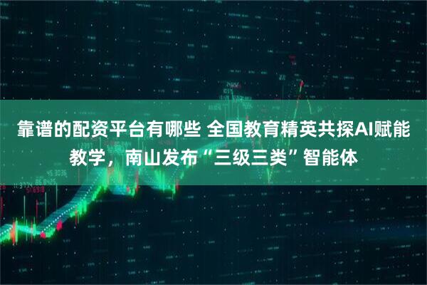 靠谱的配资平台有哪些 全国教育精英共探AI赋能教学，南山发布“三级三类”智能体