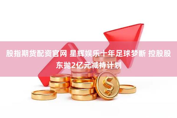 股指期货配资官网 星辉娱乐十年足球梦断 控股股东抛2亿元减持计划
