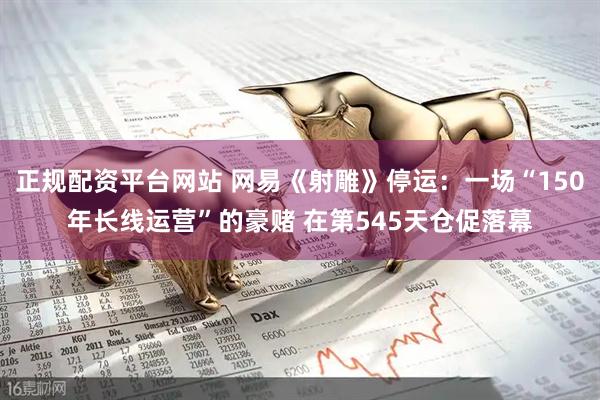 正规配资平台网站 网易《射雕》停运：一场“150年长线运营”的豪赌 在第545天仓促落幕