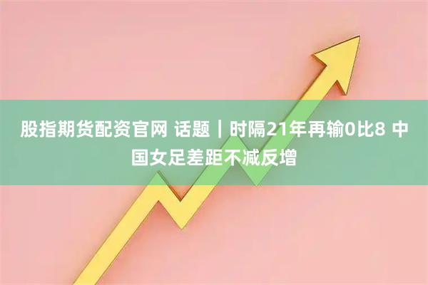 股指期货配资官网 话题｜时隔21年再输0比8 中国女足差距不减反增