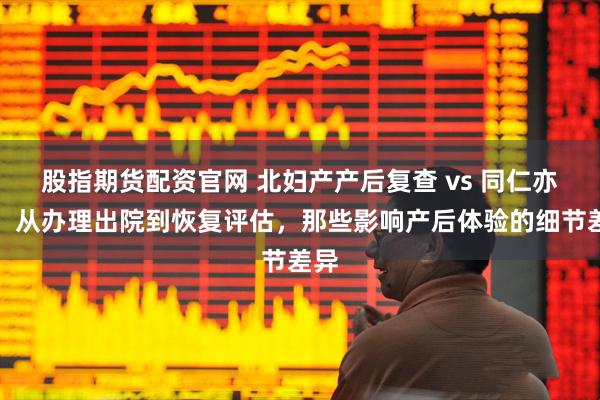 股指期货配资官网 北妇产产后复查 vs 同仁亦庄：从办理出院到恢复评估，那些影响产后体验的细节差异