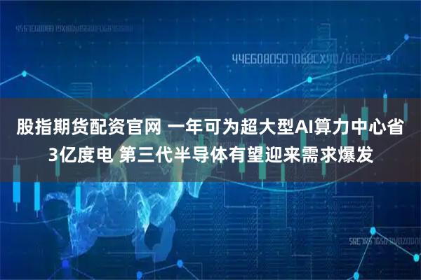 股指期货配资官网 一年可为超大型AI算力中心省3亿度电 第三代半导体有望迎来需求爆发