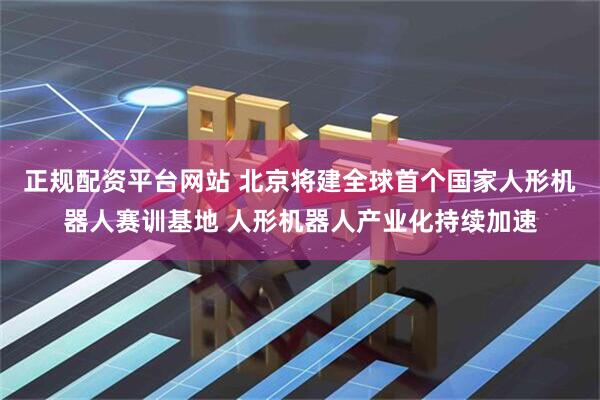正规配资平台网站 北京将建全球首个国家人形机器人赛训基地 人形机器人产业化持续加速