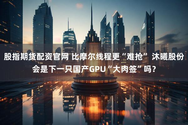 股指期货配资官网 比摩尔线程更“难抢” 沐曦股份会是下一只国产GPU“大肉签”吗？
