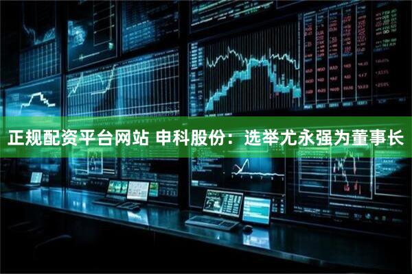 正规配资平台网站 申科股份：选举尤永强为董事长