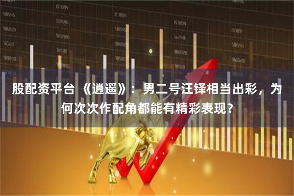 股配资平台 《逍遥》：男二号汪铎相当出彩，为何次次作配角都能有精彩表现？