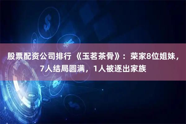 股票配资公司排行 《玉茗茶骨》：荣家8位姐妹，7人结局圆满，1人被逐出家族