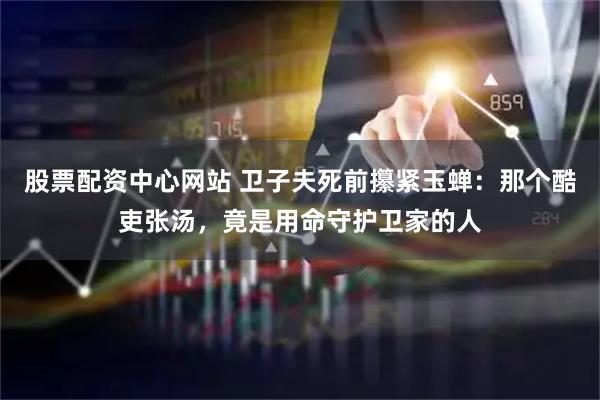 股票配资中心网站 卫子夫死前攥紧玉蝉：那个酷吏张汤，竟是用命守护卫家的人