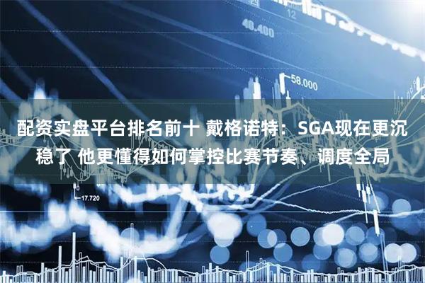 配资实盘平台排名前十 戴格诺特：SGA现在更沉稳了 他更懂得如何掌控比赛节奏、调度全局