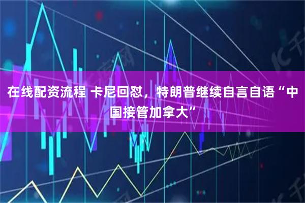 在线配资流程 卡尼回怼，特朗普继续自言自语“中国接管加拿大”