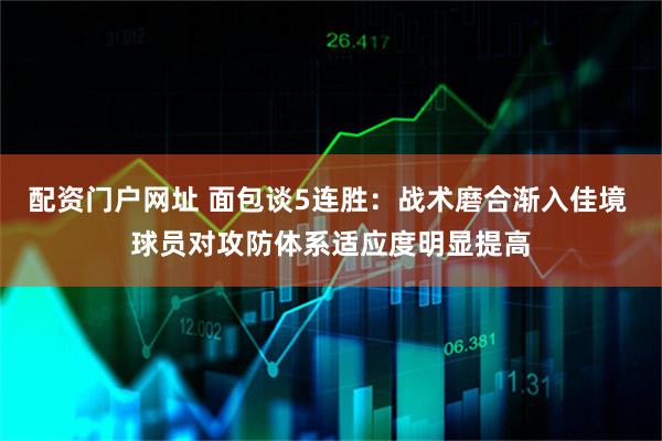 配资门户网址 面包谈5连胜：战术磨合渐入佳境 球员对攻防体系适应度明显提高