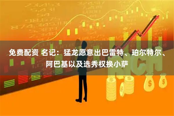 免费配资 名记：猛龙愿意出巴雷特、珀尔特尔、阿巴基以及选秀权换小萨
