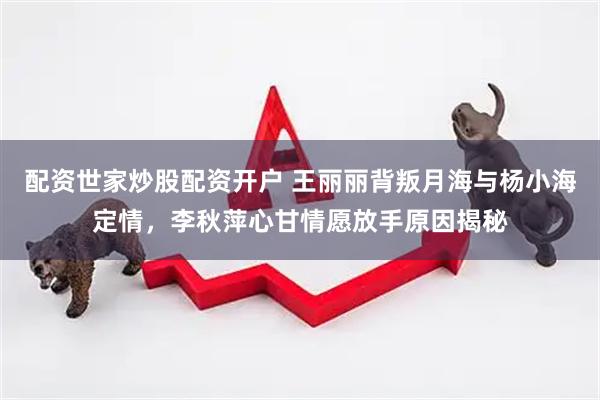 配资世家炒股配资开户 王丽丽背叛月海与杨小海定情，李秋萍心甘情愿放手原因揭秘