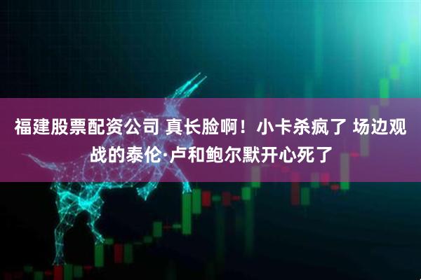 福建股票配资公司 真长脸啊！小卡杀疯了 场边观战的泰伦·卢和鲍尔默开心死了