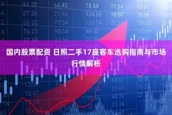 国内股票配资 日照二手17座客车选购指南与市场行情解析
