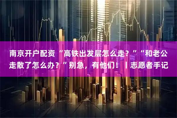 南京开户配资 “高铁出发层怎么走？”“和老公走散了怎么办？”别急，有他们！丨志愿者手记