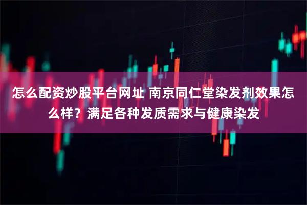 怎么配资炒股平台网址 南京同仁堂染发剂效果怎么样？满足各种发质需求与健康染发