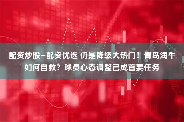 配资炒股—配资优选 仍是降级大热门！青岛海牛如何自救？球员心态调整已成首要任务