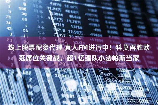 线上股票配资代理 真人FM进行中！科莫再胜欧冠席位关键战，超1亿建队小法帕斯当家