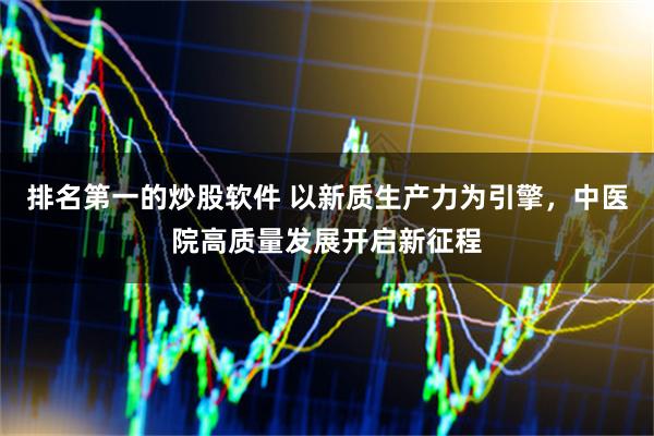 排名第一的炒股软件 以新质生产力为引擎，中医院高质量发展开启新征程