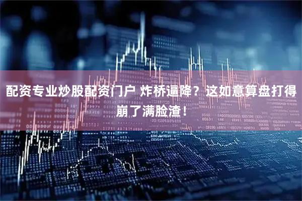 配资专业炒股配资门户 炸桥逼降？这如意算盘打得崩了满脸渣！