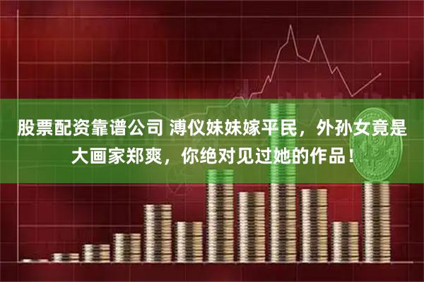 股票配资靠谱公司 溥仪妹妹嫁平民，外孙女竟是大画家郑爽，你绝对见过她的作品！