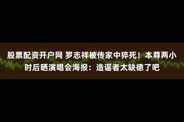 股票配资开户网 罗志祥被传家中猝死！本尊两小时后晒演唱会海报：造谣者太缺德了吧