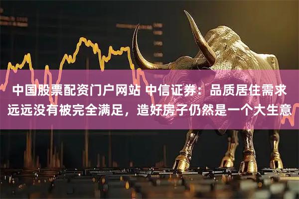中国股票配资门户网站 中信证券：品质居住需求远远没有被完全满足，造好房子仍然是一个大生意