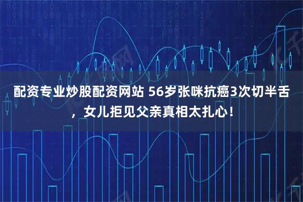 配资专业炒股配资网站 56岁张咪抗癌3次切半舌，女儿拒见父亲真相太扎心！